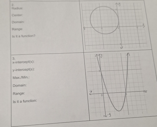 Radius: 
Center: 
Domain: 
Range: 
Is it a function? 
3. 
x-intercept(s): 
y-intercept(s): 
Max./Min.: 
Domain: 
Range: 
Is it a function: