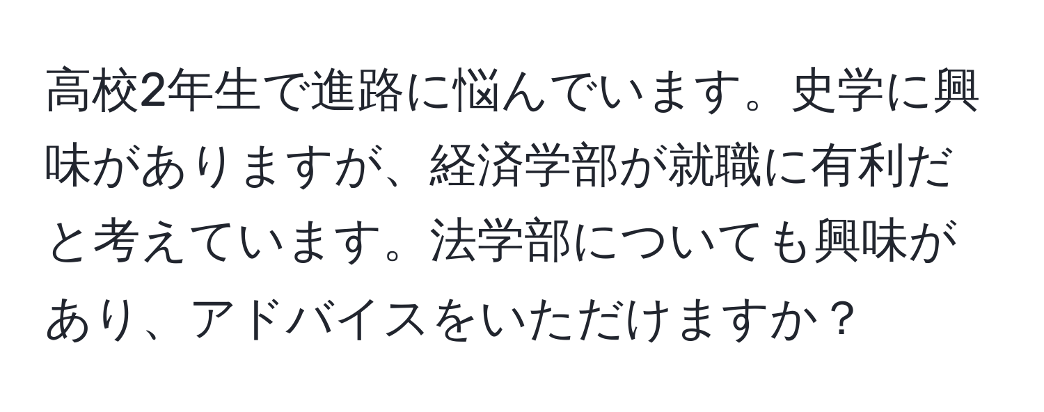 高校2年生で進路に悩んでいます。史学に興味がありますが、経済学部が就職に有利だと考えています。法学部についても興味があり、アドバイスをいただけますか？