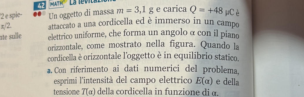 MATH' La levitaz 
/2 e spie- Un oggetto di massa m=3,1g e carica Q=+48 | μCè
π/2. attaccato a una cordicella ed è immerso in un campo 
nte sulle elettrico uniforme, che forma un angolo α con il piand 
orizzontale, come mostrato nella figura. Quando la 
cordicella è orizzontale l’oggetto è in equilibrio statico. 
a. Con riferimento ai dati numerici del problema, 
esprimi l’intensità del campo elettrico E(alpha ) e della 
tensione T(alpha ) della cordicella in funzione di α.