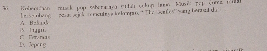 Keberadaan musik pop sebenarnya sudah cukup lama. Musik pop dunia mulal
berkembang pesat sejak munculnya kelompok “ The Beatles” yang berasal dari…
A. Belanda
B. Inggris
C. Perancis
D. Jepang