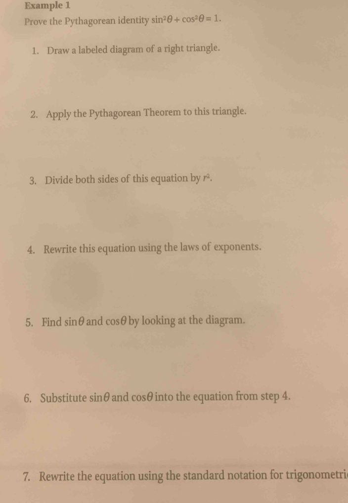 Example 1 
Prove the Pythagorean identity sin^2θ +cos^2θ =1. 
1. Draw a labeled diagram of a right triangle. 
2. Apply the Pythagorean Theorem to this triangle. 
3. Divide both sides of this equation by r². 
4. Rewrite this equation using the laws of exponents. 
5. Find sin θ and cosθ by looking at the diagram. 
6. Substitute sin θ and cos θ into the equation from step 4. 
7. Rewrite the equation using the standard notation for trigonometri