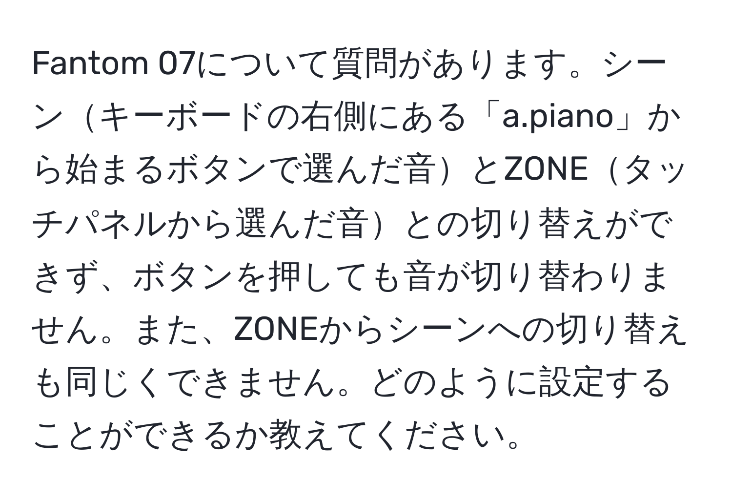 Fantom 07について質問があります。シーンキーボードの右側にある「a.piano」から始まるボタンで選んだ音とZONEタッチパネルから選んだ音との切り替えができず、ボタンを押しても音が切り替わりません。また、ZONEからシーンへの切り替えも同じくできません。どのように設定することができるか教えてください。