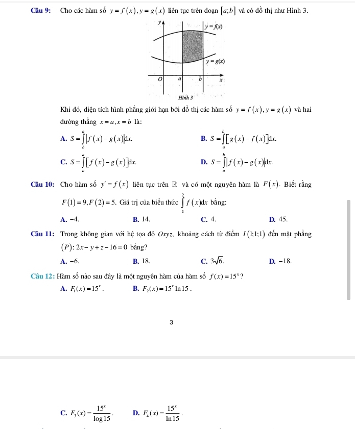 Cho các hàm số y=f(x),y=g(x) liên tục trên đoạn [a;b] và có đồ thị như Hình 3.
y
y=f(x)
y=g(x)
0 a b x
Hình 3
Khi đó, diện tích hình phẳng giới hạn bởi đồ thị các hàm số y=f(x),y=g(x) và hai
đường thắng x=a,x=b là:
A. S=∈tlimits _b^(a|f(x)-g(x)|dx. S=∈tlimits _a^b[g(x)-f(x)]dx.
B.
C. S=∈tlimits _b^a[f(x)-g(x)]dx. S=∈tlimits _a^b|f(x)-g(x)|dx.
D.
Câu 10: Cho hàm số y'=f(x) liên tục trên R và có một nguyên hàm là F(x). Biết rằng
F(1)=9,F(2)=5. Giá trị của biểu thức ∈tlimits _1^2f(x)dx bằng:
A. −4. B. 14. C. 4. D. 45.
Câu 11: Trong không gian với hệ tọa độ Oxyz, khoảng cách từ điểm I(1;1;1) đến mặt phẳng
(P): 2x-y+z-16=0 bằng?
A. −6. B. 18. C. 3sqrt 6). D. -18.
Câu 12: Hàm số nào sau đây là một nguyên hàm của hàm số f(x)=15^x ?
A. F_1(x)=15^x. B. F_2(x)=15^xln 15.
3
C. F_3(x)= 15^x/log 15 . D. F_4(x)= 15^x/ln 15 .