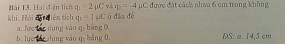 Hai điện tích q_1=2mu C và q_2=-4mu C được đặt cách nhau 6 cm trong không
khí. Hỏi tiện tích q_3=1mu C ở đâu đề
a. lực dụng vào C|3 bằng 0.
b. lực dụng vào q_2 bằng 0. ĐS: a. 14,5 cm