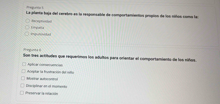 Pregunta 5
La planta baja del cerebro es la responsable de comportamientos propios de los niños como la:
Receptividad
Empatía
Impulsividad
Pregunta 6
Son tres actitudes que requerimos los adultos para orientar el comportamiento de los niños.
Aplicar consecuencias
Aceptar la frustración del niño
Mostrar autocontrol
Disciplinar en el momento
Preservar la relación