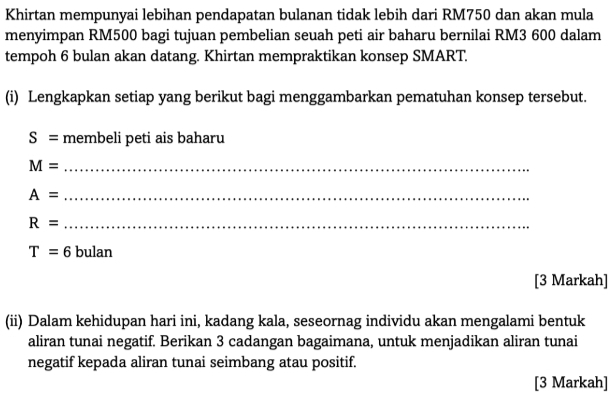 Khirtan mempunyai lebihan pendapatan bulanan tidak lebih dari RM750 dan akan mula 
menyimpan RM500 bagi tujuan pembelian seuah peti air baharu bernilai RM3 600 dalam 
tempoh 6 bulan akan datang. Khirtan mempraktikan konsep SMART. 
(i) Lengkapkan setiap yang berikut bagi menggambarkan pematuhan konsep tersebut.
S= membeli peti ais baharu 
_ M=
_ A=
_ R=
T=6 bulan 
[3 Markah] 
(ii) Dalam kehidupan hari ini, kadang kala, seseornag individu akan mengalami bentuk 
aliran tunai negatif. Berikan 3 cadangan bagaimana, untuk menjadikan aliran tunai 
negatif kepada aliran tunai seimbang atau positif. 
[3 Markah]