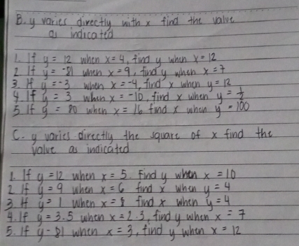 y varies directly with x find the value 
a indicatea 
1. ify=12 when x=4 find y when x=12
2 If y=-81 when x=9 , findly whih x=7
3. I y=-3 when x=-4 ,find x when y=12
4. If y=3 when x=-10 ,find x when y= 1/2 
5 If y=80 when x=16 find x when y=100
C. y varies directly the square of x find the 
value as indicated 
1. If y=12 when x=5 Find y when x=10
2 If y=9 when x=6 find x when y=4
3. H y=1 when x=8 find x when y=4
4. If y=3.5 when x=2· 3 findy when x=7
5. If y-81 whin x=3 , find y when x=12