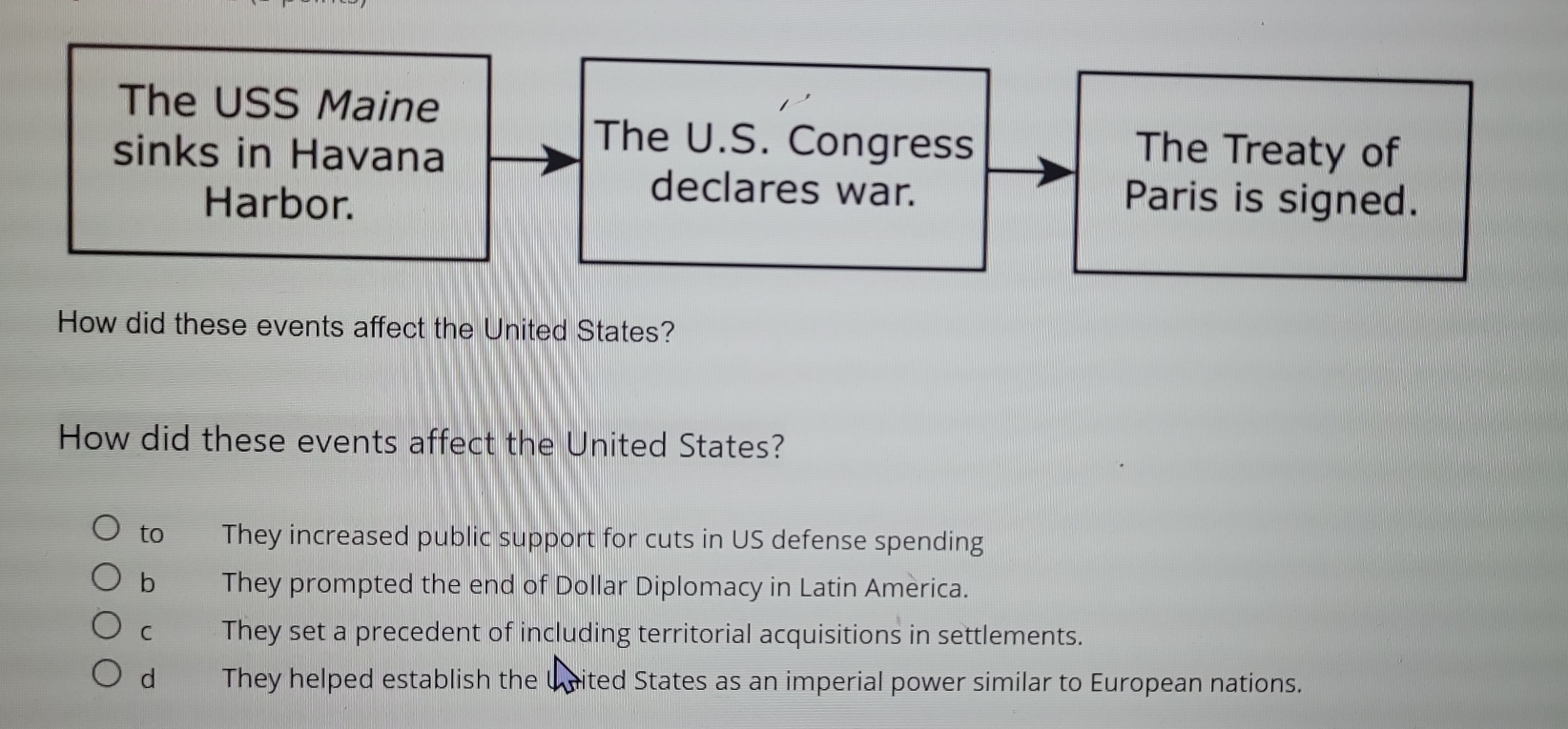 The USS Maine
The U.S. Congress
sinks in Havana The Treaty of
declares war.
Harbor. Paris is signed.
How did these events affect the United States?
How did these events affect the United States?
to They increased public support for cuts in US defense spending
b They prompted the end of Dollar Diplomacy in Latin America.
C They set a precedent of including territorial acquisitions in settlements.
d They helped establish the United States as an imperial power similar to European nations.