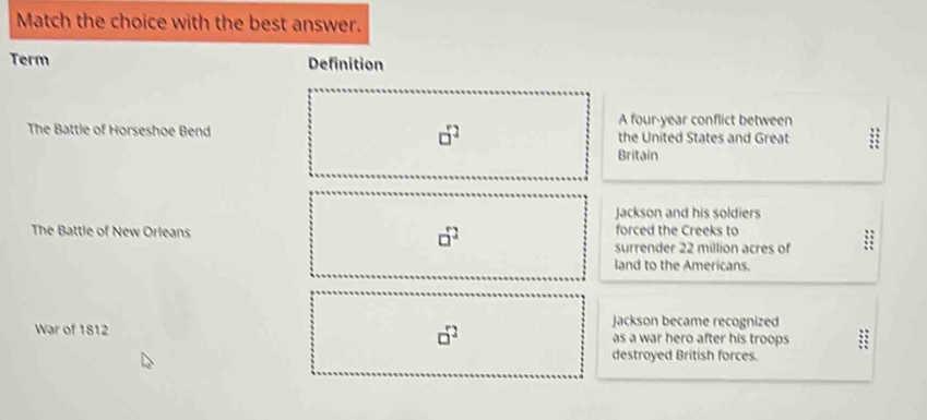 Match the choice with the best answer.
Term Definition
A four-year conflict between
□^2
The Battle of Horseshoe Bend the United States and Great
Britain
Jackson and his soldiers
The Battle of New Orleans forced the Creeks to
□^2
surrender 22 million acres of
land to the Americans.
□^2
Jackson became recognized
War of 1812 as a war hero after his troops
destroyed British forces.