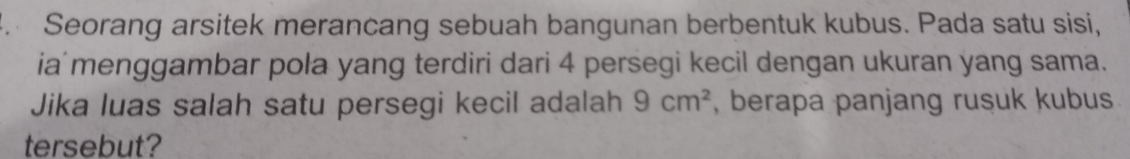 Seorang arsitek merancang sebuah bangunan berbentuk kubus. Pada satu sisi, 
ia menggambar pola yang terdiri dari 4 persegi kecil dengan ukuran yang sama. 
Jika luas salah satu persegi kecil adalah 9cm^2 , berapa panjang rusuk kubus. 
tersebut?