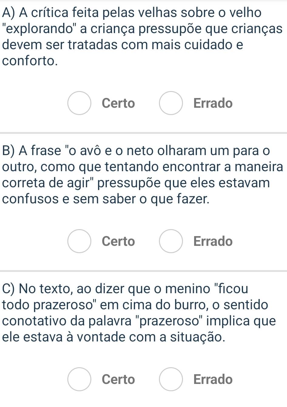 A crítica feita pelas velhas sobre o velho
'explorando'' a criança pressupõe que crianças
devem ser tratadas com mais cuidado e
conforto.
Certo Errado
B) A frase "o avô e o neto olharam um para o
outro, como que tentando encontrar a maneira
correta de agir" pressupõe que eles estavam
confusos e sem saber o que fazer.
Certo Errado
C) No texto, ao dizer que o menino "ficou
todo prazeroso" em cima do burro, o sentido
conotativo da palavra "prazeroso" implica que
ele estava à vontade com a situação.
Certo Errado