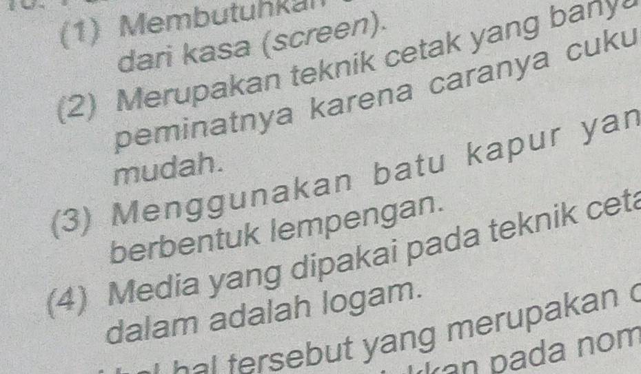 (1) Membutuhkul 
dari kasa (screen). 
(2) Merupakan teknik cetak yang bany 
peminatnya karena caranya cuku 
mudah. 
(3) Menggunakan batu kapur yar 
berbentuk lempengan. 
(4) Media yang dipakai pada teknik cet 
dalam adalah logam. 
a ut ang merupakan 
an pada nom