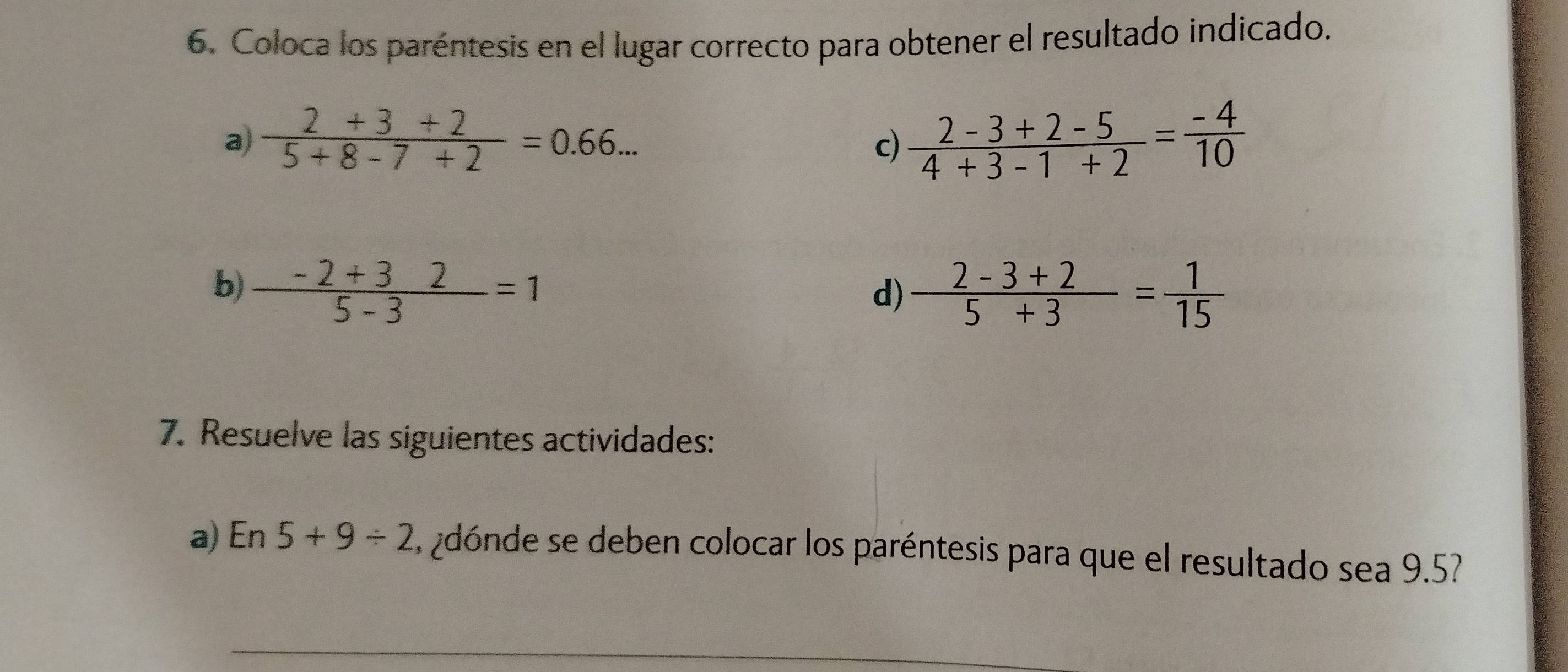 Coloca los paréntesis en el lugar correcto para obtener el resultado indicado. 
a)  (2+3+2)/5+8-7+2 =0.66...  (2-3+2-5)/4+3-1+2 = (-4)/10 
c) 
b)  (-2+32)/5-3 =1  (2-3+2)/5+3 = 1/15 
d) 
7. Resuelve las siguientes actividades: 
a) En 5+9/ 2 , ¿dónde se deben colocar los paréntesis para que el resultado sea 9.5?