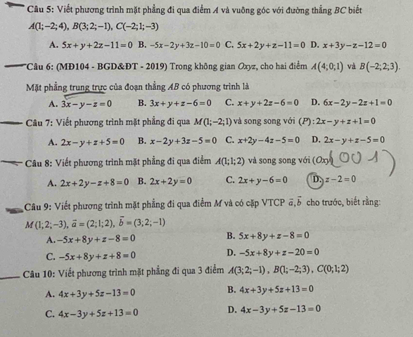 Viết phương trình mặt phẳng đi qua điểm A và vuông góc với đường thẳng BC biết
A(1;-2;4),B(3;2;-1),C(-2;1;-3)
A. 5x+y+2z-11=0 B. -5x-2y+3z-10=0 C. 5x+2y+z-11=0 D. x+3y-z-12=0
*Câu 6: (MĐ104 - BGD&ĐT - 2019) Trong không gian Oxyz, cho hai điểm A(4;0;1) và B(-2;2;3).
Mặt phẳng trung trực của đoạn thẳng AB có phương trình là
A. 3x-y-z=0 B. 3x+y+z-6=0 C. x+y+2z-6=0 D. 6x-2y-2z+1=0
Câu 7: Viết phương trình mặt phẳng đi qua M(1;-2;1) và song song với (P): 2x-y+z+1=0
A. 2x-y+z+5=0 B. x-2y+3z-5=0 C. x+2y-4z-5=0 D. 2x-y+z-5=0
_
Câu 8: Viết phương trình mặt phẳng đi qua điểm A(1;1;2) và song song với (Ox)
A. 2x+2y-z+8=0 B. 2x+2y=0 C. 2x+y-6=0 D. z-2=0
Câu 9: Viết phương trình mặt phẳng đi qua điểm M và có cặp VTCP vector a,vector b cho trước, biết rằng:
M(1;2;-3),vector a=(2;1;2),vector b=(3;2;-1)
A. -5x+8y+z-8=0
B. 5x+8y+z-8=0
C. -5x+8y+z+8=0
D. -5x+8y+z-20=0
_ Câu 10: Viết phương trình mặt phẳng đi qua 3 điểm A(3;2;-1),B(1;-2;3),C(0;1;2)
A. 4x+3y+5z-13=0
B. 4x+3y+5z+13=0
C. 4x-3y+5z+13=0
D. 4x-3y+5z-13=0