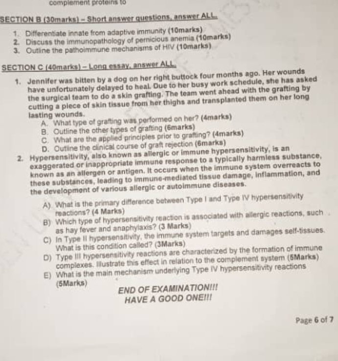 complement proteins to
SECTION B (30marks) - Short answer questions, answer ALL
1. Differentiate innate from adaptive immunity (10marks)
2. Discuss the immunopathology of pernicious anemia (10marks)
3. Outline the pathoimmune mechanisms of HIV (10marks)
SECTION C (40marks) - Long essay, answer ALL.
1. Jennifer was bitten by a dog on her right buttock four months ago. Her wounds
have unfortunately delayed to heal. Due to her busy work schedule, she has asked
the surgical team to do a skin grafting. The team went ahead with the grafting by
cutting a piece of skin tissue from her thighs and transplanted them on her long
lasting wounds.
A. What type of grafting was performed on her? (4marks)
B. Outline the other types of grafting (6marks)
C. What are the applied principles prior to grafting? (4marks)
D. Outline the clinical course of graft rejection (6marks)
2. Hypersensitivity, also known as allergic or immune hypersensitivity, is an
exaggerated or inappropriate immune response to a typically harmless substance,
known as an allergen or antigen. It occurs when the immune system overreacts to
these substances, leading to immune-mediated tissue damage, inflammation, and
the development of various allergic or autoimmune diseases.
A). What is the primary difference between Type I and Type IV hypersensitivity
reactions? (4 Marks)
B) Which type of hypersensitivity reaction is associated with allergic reactions, such
as hay fever and anaphylaxis? (3 Marks)
C) In Type II hypersensitivity, the immune system targets and damages self-tissues.
What is this condition called? (3Marks)
D) Type III hypersensitivity reactions are characterized by the formation of immune
complexes. Illustrate this effect in relation to the complement system (5Marks)
E) What is the main mechanism underlying Type IV hypersensitivity reactions
(5Marks)
END OF EXAMINATION!!!
HAVE A GOOD ONE!!!
Page 6 of 7