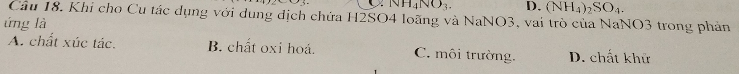 NH_4NO_3.
D. (NH_4)_2SO_4. 
Câu 18. Khi cho Cu tác dụng với dung dịch chứa H2SO4 loãng và NaNO3, vai trò của NaNO3 trong phản
ứng là
A. chất xúc tác. B. chất oxi hoá. C. môi trường. D. chất khử