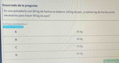 Enunciado de la pregunta
En una panadería con 80 kg de harina se elabora 120 kg de pan. ¿Cuántos kg de harina serán
necesarios para hacer 99 kg de pan?
0x/nfU/prysvQuQ0pxiNn= Coilanet deras == ==
A 56 kg
B 46 kg
C
76 kg
D
66 kg