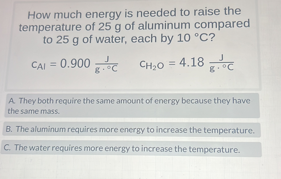 How much energy is needed to raise the
temperature of 25 g of aluminum compared
to 25 g of water, each by 10°C ?
c_AI=0.900 J/g·°C  C_H_2O=4.18 J/g·°C 
A. They both require the same amount of energy because they have
the same mass.
B. The aluminum requires more energy to increase the temperature.
C. The water requires more energy to increase the temperature.