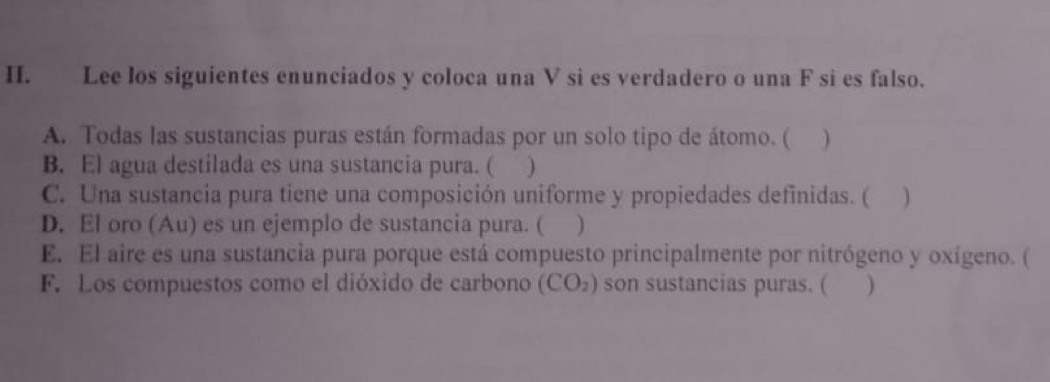 Lee los siguientes enunciados y coloca una V si es verdadero o una F si es falso. 
A. Todas las sustancias puras están formadas por un solo tipo de átomo. ( ) 
B. El agua destilada es una sustancia pura. ( ) 
C. Una sustancia pura tiene una composición uniforme y propiedades definidas. ( ) 
D. El oro (Au) es un ejemplo de sustancia pura. ( ) 
E. El aire es una sustancia pura porque está compuesto principalmente por nitrógeno y oxígeno. ( 
F. Los compuestos como el dióxido de carbono (CO_2) son sustancias puras. ( )