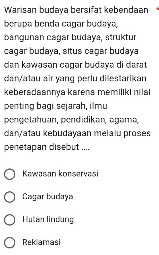 Warisan budaya bersifat kebendaan *
berupa benda cagar budaya,
bangunan cagar budaya, struktur
cagar budaya, situs cagar budaya
dan kawasan cagar budaya di darat
dan/atau air yang perlu dilestarikan
keberadaannya karena memiliki nilai
penting bagi sejarah, ilmu
pengetahuan, pendidikan, agama,
dan/atau kebudayaan melalu proses
penetapan disebut ....
Kawasan konservasi
Cagar budaya
Hutan lindung
Reklamasi