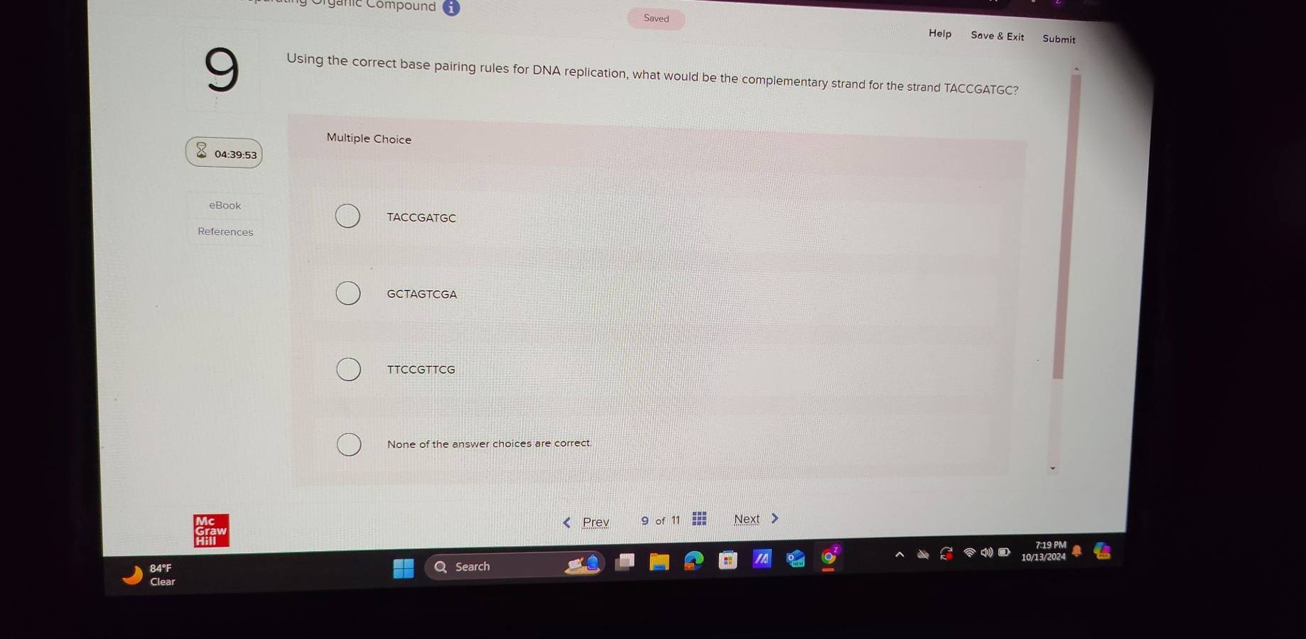 énic Compound
Saved
Help Save & Exit Submit
9 Using the correct base pairing rules for DNA replication, what would be the complementary strand for the strand TACCGATGC?
Multiple Choice
04:39:53
eBook
TACCGATGC
References
GCTAGTCGA
TTCCGTTCG
None of the answer choices are correct.
《 Prev 9 of Next >
Search