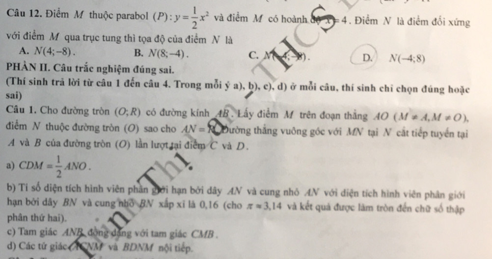 Điểm M thuộc parabol (P): y= 1/2 x^2 và điểm M có hoành đ =4. Điểm N là điểm đối xứng
với điểm M qua trục tung thì tọa độ của điểm N là
A. N(4;-8). B. N(8;-4). C. N(4;-8). D. N(-4;8)
PHÀN II. Câu trắc nghiệm đúng sai.
(Thí sinh trã lời từ câu 1 đến câu 4. Trong mỗi ý a), D) ), c), d) ở mỗi câu, thí sinh chỉ chọn đúng hoặc
sai)
Câu 1. Cho đường tròn (O;R) có đường kính 4B. Lấy điểm M trên đoạn thắng AO(M!= A, M!= O), 
điểm N thuộc đường tròn (O) sao cho AN= R Đường thắng vuông góc với MN tại N cắt tiếp tuyển tại
A và B của đường tròn (O) lần lượt tại điểm C và D.
a) CDM= 1/2 ANO. 
b) Tỉ số diện tích hình viên phần giới hạn bởi dây AN và cung nhỏ AN với diện tích hình viên phân giới
hạn bởi dây BN và cung nhỏ BN xắp xỉ là 0, 16 (cho π approx 3,14 và kết quả được làm tròn đến chữ số thập
phân thứ hai).
c) Tam giác ANB đồng đặng với tam giác CMB.
d) Các tử giác (ACNM và BDNM nội tiếp.