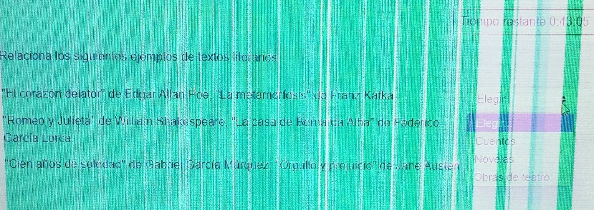 Tiempo restante 0:43:05
Relaciona los siguientes ejemplos de textos literarios 
''El corazón delator' de Edgar Allan Poe, ''La metamorfosis'' de Franz Kafka 
Elegin 
"Romeo y Julieta'' de William Shakespeare, 'La casa de Berna da Alba' de Federico 
García Lorca 
Cuentos 
"Cien años de soledad'' de Gabriel García Márquez, 'Orgullo y prejuicio" de Jane Austen Novelas 
Obraside teatro