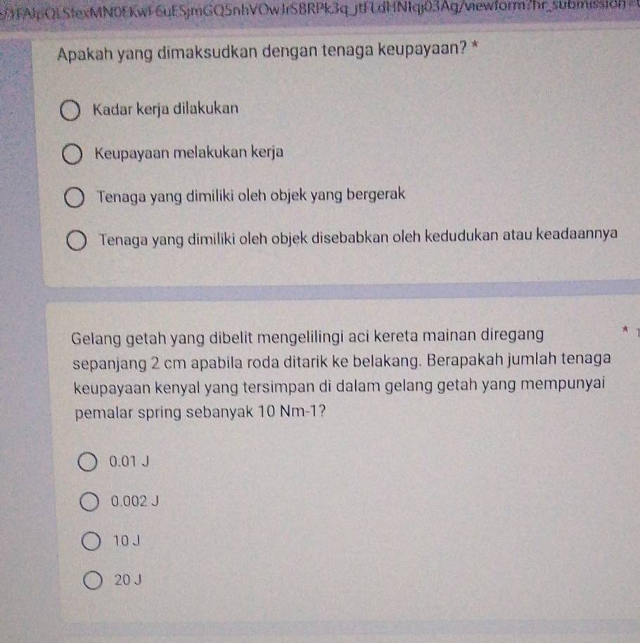 SAlpQLStexMN0FKwi6uESjmGQ5nhVOwJrSBRPk3q_jtFLdHNIqj03Ag/viewform?hr_submissicn
Apakah yang dimaksudkan dengan tenaga keupayaan? *
Kadar kerja dilakukan
Keupayaan melakukan kerja
Tenaga yang dimiliki oleh objek yang bergerak
Tenaga yang dimiliki oleh objek disebabkan oleh kedudukan atau keadaannya
Gelang getah yang dibelit mengelilingi aci kereta mainan diregang
*
sepanjang 2 cm apabila roda ditarik ke belakang. Berapakah jumlah tenaga
keupayaan kenyal yang tersimpan di dalam gelang getah yang mempunyai
pemalar spring sebanyak 10 Nm-1?
0.01 J
0.002 J
10 J
20 J