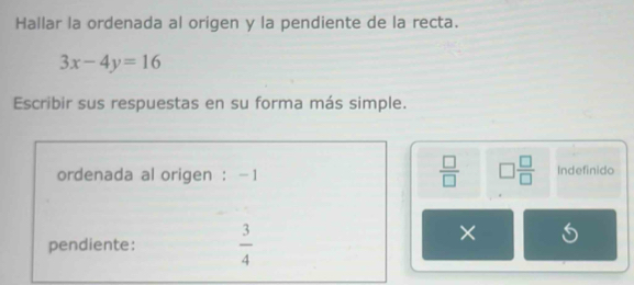 Hallar la ordenada al origen y la pendiente de la recta.
3x-4y=16
Escribir sus respuestas en su forma más simple. 
 □ /□   □  □ /□  
ordenada al origen : -1 Indefinido 
pendiente:  3/4 
×