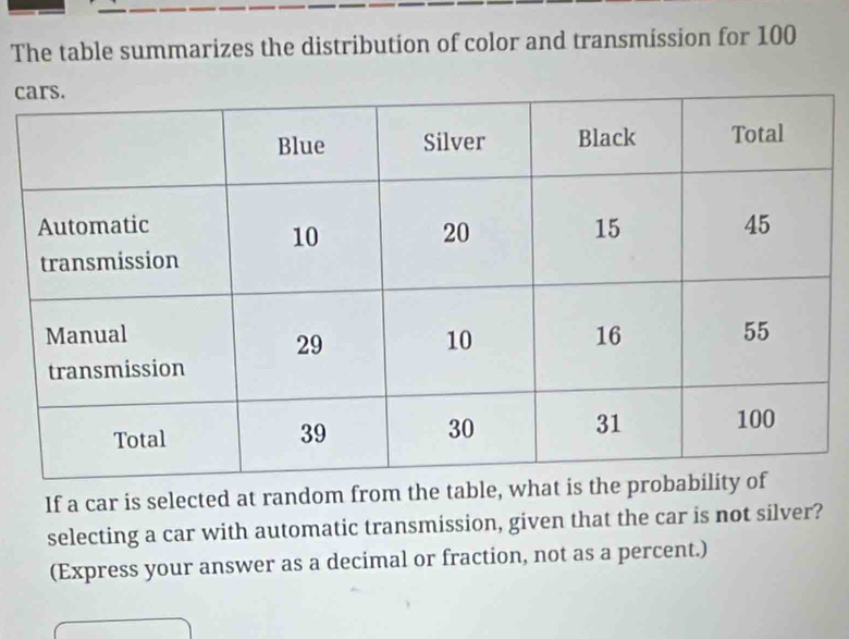 The table summarizes the distribution of color and transmission for 100
c 
If a car is selected at random from the table, wh 
selecting a car with automatic transmission, given that the car is not silver? 
(Express your answer as a decimal or fraction, not as a percent.)