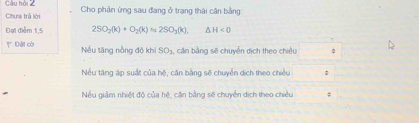 Câu hỏi 2 Cho phản ứng sau đang ở trạng thái cân bằng:
Chưa trà lời
Đạt điểm 1,5 2SO_2(k)+O_2(k)=2SO_3(k), △ H<0</tex> 
* Đặt cờ Nếu tăng nồng độ khí SO_3 ,, cân bằng sẽ chuyển dịch theo chiều
Nếu tăng áp suất của hệ, cân bằng sẽ chuyển dịch theo chiều
Nếu giảm nhiệt độ của hệ, cân bằng sẽ chuyển dịch theo chiều