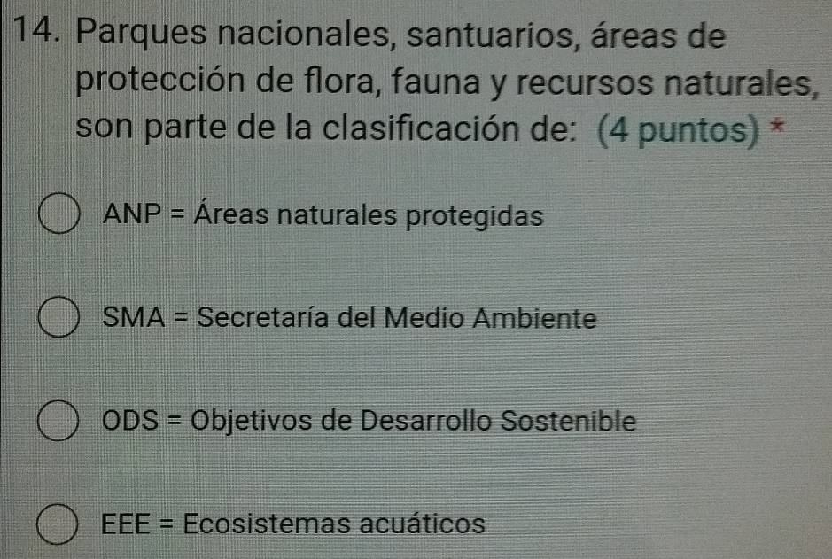 Parques nacionales, santuarios, áreas de
protección de flora, fauna y recursos naturales,
son parte de la clasificación de: (4 puntos) *
ANP= Áreas naturales protegidas
SMA= Secretaría del Medio Ambiente
ODS=Objet ivos de Desarrollo Sostenible
EEE= Ecosistemas acuáticos