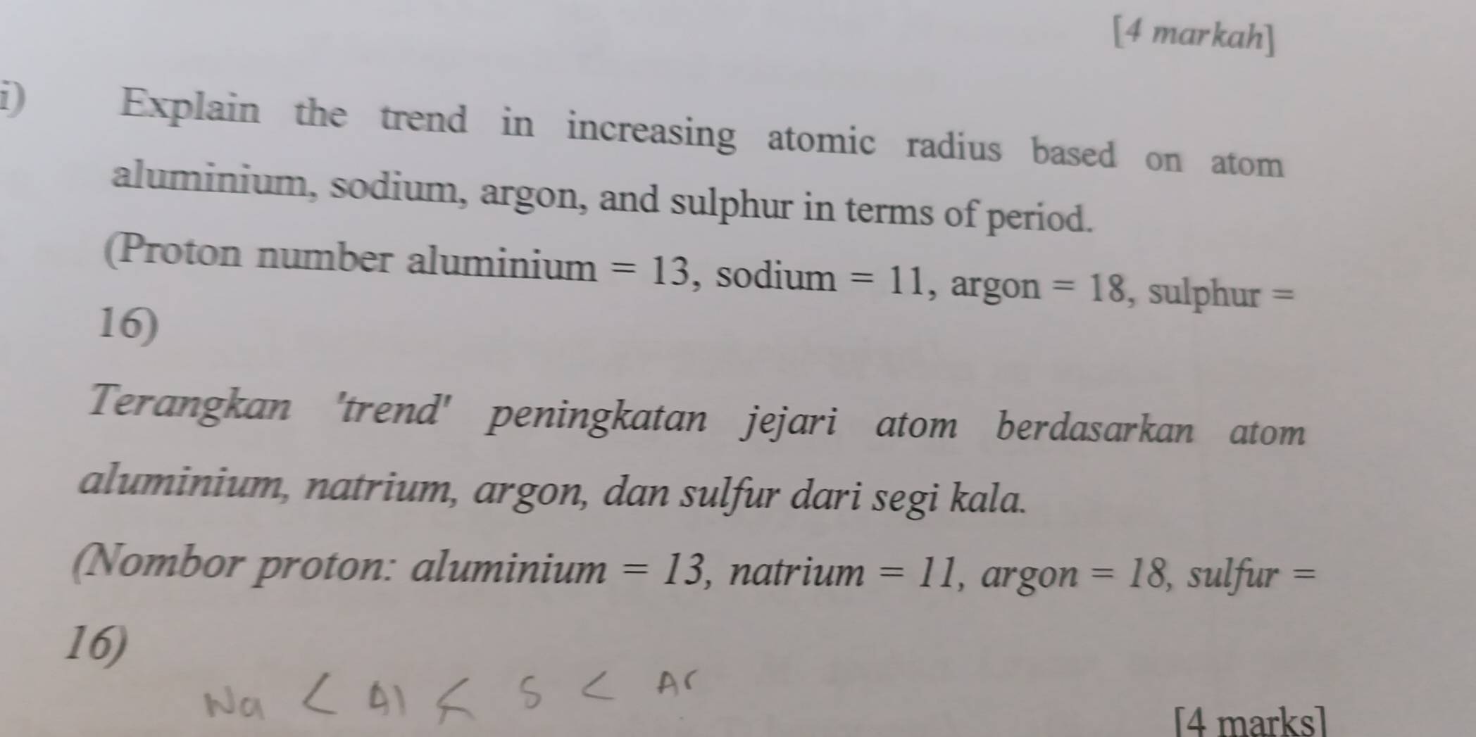 [4 markah] 
1 Explain the trend in increasing atomic radius based on atom 
aluminium, sodium, argon, and sulphur in terms of period. 
(Proton number aluminium =13 , sodium =11 , argon =18 , sulphur =
16) 
Terangkan 'trend' peningkatan jejari atom berdasarkan atom 
aluminium, natrium, argon, dan sulfur dari segi kala. 
(Nombor proton: aluminium =13 , natrium =11 , argon =18 , sulfur =
16) 
[4 marks]