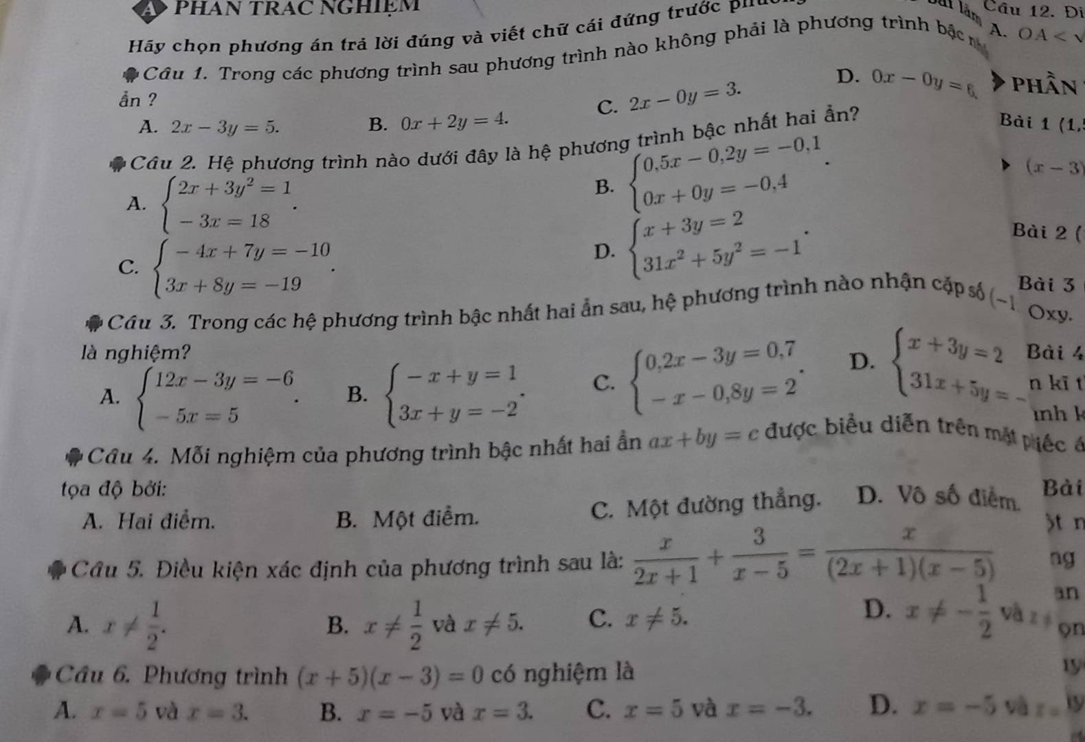 PHAN TRAC NGHIệM Câu 12. Đi
Hãy chọn phương án trả lời đúng và viết chữ cái đứng trước p'
Sát lận
Câu 1. Trong các phương trình sau phương trình nào không phải là phương trình bậc h A. OA
D. 0x-0y=6 phần
ån ?
C. 2x-0y=3.
A. 2x-3y=5. B. 0x+2y=4. Bài 1 (1,
Câu 2. Hệ phương trình nào dưới đây là hệ phương trình bậc nhất hai ần?
(x-3)
A. beginarrayl 2x+3y^2=1 -3x=18endarray. .
B. beginarrayl 0.5x-0.2y=-0.1 0x+0y=-0.4endarray. .
C. beginarrayl -4x+7y=-10 3x+8y=-19endarray. .
D. beginarrayl x+3y=2 31x^2+5y^2=-1endarray. .
Bài 2 (
Bài 3
Câu 3. Trong các hệ phương trình bậc nhất hai ẩn sau, hệ phương trình nào nhận cặp số (-1 Oxy.
là nghiệm? Bài 4
A. beginarrayl 12x-3y=-6 -5x=5endarray. . B. beginarrayl -x+y=1 3x+y=-2endarray. . C. beginarrayl 0,2x-3y=0,7 -x-0,8y=2endarray. . D. beginarrayl x+3y=2 31x+5y=-endarray. n kĩ t
    
Câu 4. Mỗi nghiệm của phương trình bậc nhất hai ẩn ax+by=c được biểu diễn trên mặt piếc é
t ọa độ bởi: Bài
A. Hai điểm. B. Một điểm.
C. Một đường thẳng. D. Vô số điểm.
Câu 5. Điều kiện xác định của phương trình sau là:  x/2x+1 + 3/x-5 = x/(2x+1)(x-5)  St n
ng
an
A. x!=  1/2 . x!=  1/2  và x!= 5. C. x!= 5.
B.
D. x!= - 1/2  và z
on
Câu 6. Phương trình (x+5)(x-3)=0 c() nghiệm là
19
A. x=5 và x=3. B. x=-5 và x=3. C. x=5 và x=-3. D. x=-5 và z=19