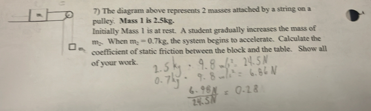 The diagram above represents 2 masses attached by a string on a 
pulley. Mass 1 is 2.5kg. 
Initially Mass 1 is at rest. A student gradually increases the mass of
m_2 When m_2=0.7kg , the system begins to accelerate. Calculate the 
coefficient of static friction between the block and the table. Show all 
of your work.