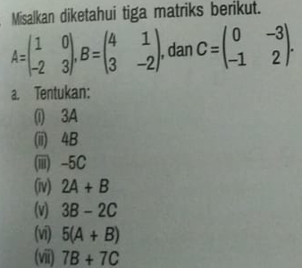 Misalkan diketahui tiga matriks berikut.
A=beginpmatrix 1&0 -2&3endpmatrix , B=beginpmatrix 4&1 3&-2endpmatrix , dan C=beginpmatrix 0&-3 -1&2endpmatrix. 
a. Tentukan: 
(i) 3A
(iii) 4B
(iiii) -5C
(iv) 2A+B
(v) 3B-2C
(vi) 5(A+B)
(viii) 7B+7C