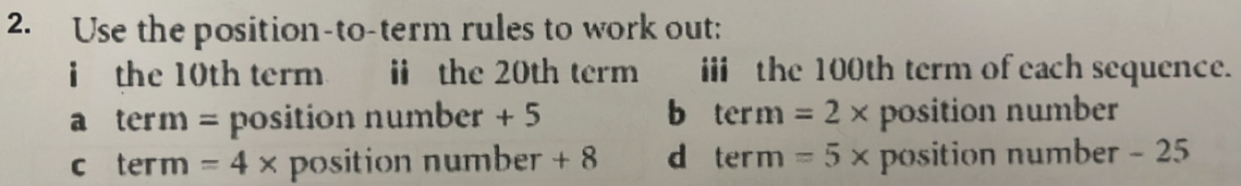 Use the position-to-term rules to work out:
i the 10th term ⅱ the 20th term iii the 100th term of each sequence.
a term = position number + 5 b term =2* position number
c ter m =4* position number + 8 d term =5* position number - 25