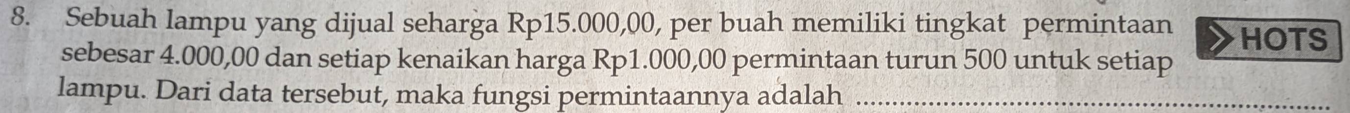 Sebuah lampu yang dijual seharga Rp15.000,00, per buah memiliki tingkat permintaan HOTS 
sebesar 4.000,00 dan setiap kenaikan harga Rp1.000,00 permintaan turun 500 untuk setiap 
lampu. Dari data tersebut, maka fungsi permintaannya adalah_