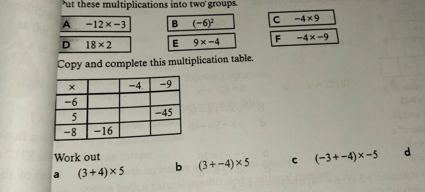 ut these multiplications into two groups. 
A -12* -3
B (-6)^2
C -4* 9
D 18* 2
E 9* -4
F -4* -9
Copy and complete this multiplication table. 
Work out 
C (-3+-4)* -5 d 
a (3+4)* 5
b (3+-4)* 5