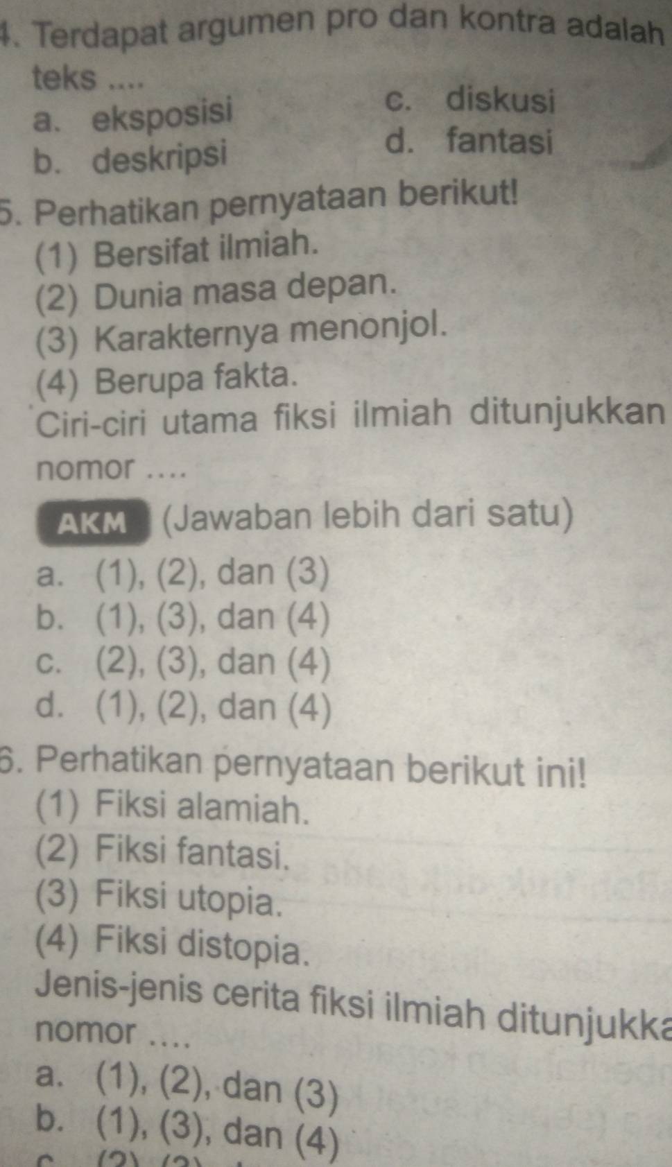 Terdapat argumen pro dan kontra adalah
teks ....
a. eksposisi
c. diskusi
b. deskripsi
d. fantasi
5. Perhatikan pernyataan berikut!
(1) Bersifat ilmiah.
(2) Dunia masa depan.
(3) Karakternya menonjol.
(4) Berupa fakta.
Ciri-ciri utama fiksi ilmiah ditunjukkan
nomor ....
AKM (Jawaban lebih dari satu)
a. (1), (2), dan (3)
b. (1), (3), dan (4)
c. (2), (3), dan (4)
d. (1), (2), , dan (4)
6. Perhatikan pernyataan berikut ini!
(1) Fiksi alamiah.
(2) Fiksi fantasi.
(3) Fiksi utopia.
(4) Fiksi distopia.
Jenis-jenis cerita fiksi ilmiah ditunjukka
nomor ....
a. (1), (2), dan (3)
b. (1), (3), dan (4)