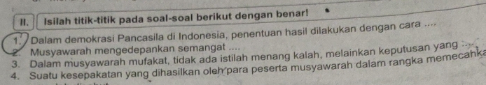 Isilah titik-titik pada soal-soal berikut dengan benar! 
1. Dalam demokrasi Pancasila di Indonesia, penentuan hasil dilakukan dengan cara .... 
3. Dalam musyawarah mufakat, tidak ada istilah menang kalah, melainkan keputusan yang .. 2. Musyawarah mengedepankan semangat .... 
4. Suatu kesepakatan yang dihasilkan oleh para peserta musyawarah dalam rangka memecahka