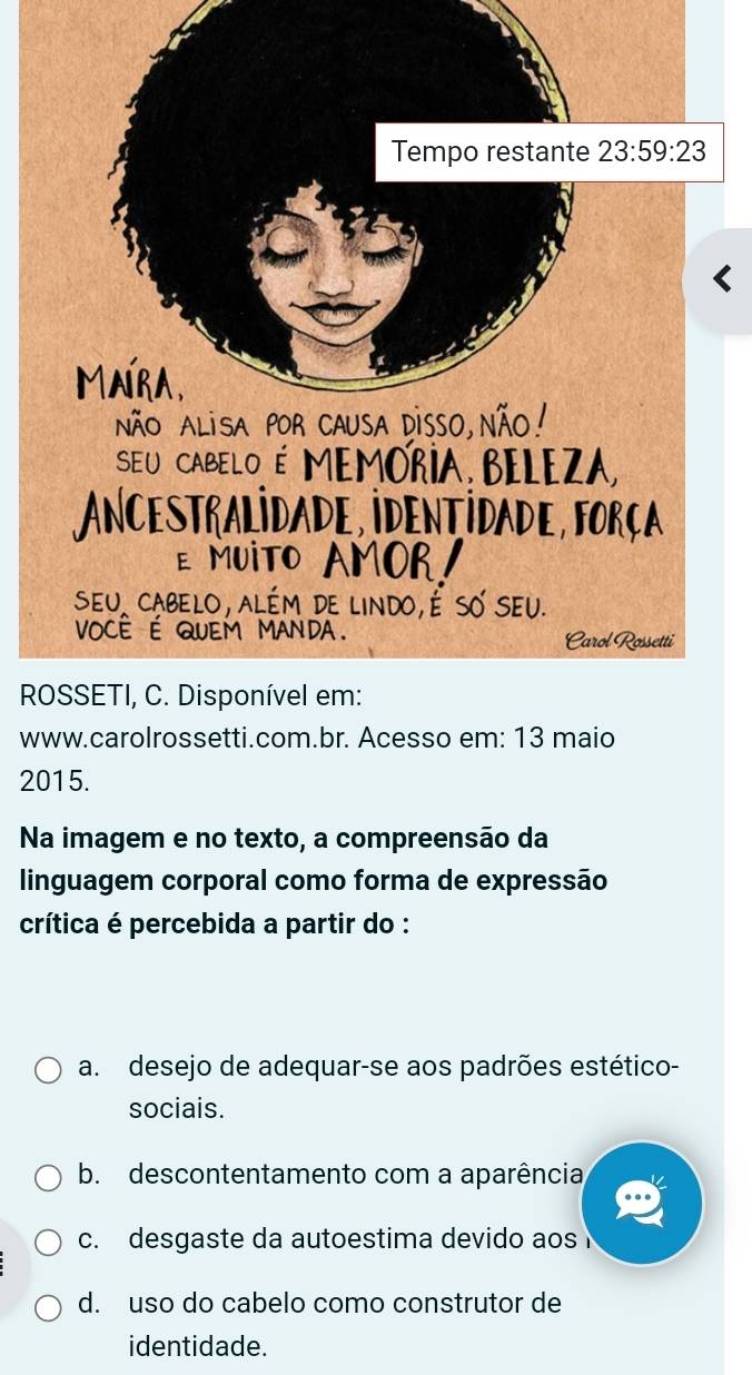 www.carolrossetti.com.br. Acesso em: 13 maio
2015.
Na imagem e no texto, a compreensão da
linguagem corporal como forma de expressão
crítica é percebida a partir do :
a. desejo de adequar-se aos padrões estético-
sociais.
b. descontentamento com a aparência
c. desgaste da autoestima devido aos
d. uso do cabelo como construtor de
identidade.