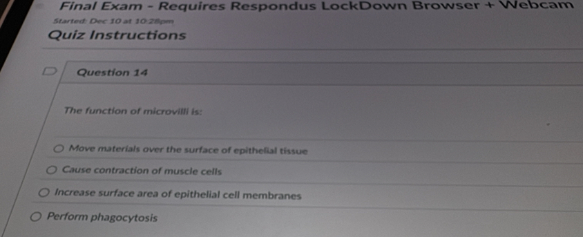 Final Exam - Requires Respondus LockDown Browser + Webcam 
Started: Dec 10 at 10:28pm 
Quiz Instructions 
Question 14 
The function of microvilli is: 
Move materials over the surface of epithelial tissue 
Cause contraction of muscle cells 
Increase surface area of epithelial cell membranes 
Perform phagocytosis