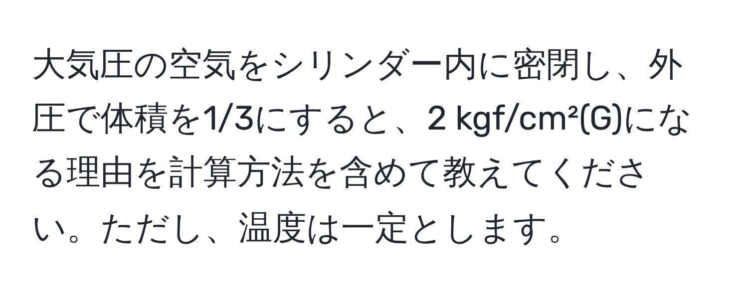 大気圧の空気をシリンダー内に密閉し、外圧で体積を1/3にすると、2 kgf/cm²(G)になる理由を計算方法を含めて教えてください。ただし、温度は一定とします。