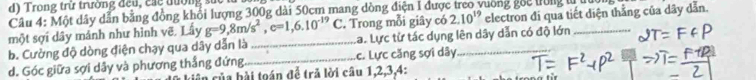 Trong trừ trường đều , các đường s u 
Câu 4: Một dây dẫn bằng đồng khổi lượng 300g dài 50cm mang dòng điện 1 được rưong goc trong từ tru 
một sợi dây mảnh như hình vẽ, Lấy g=9,8m/s^2, e=1,6.10^(-19)C. Trong mỗi giây có 2.10^(19) electron đi qua tiết diện thắng của dây dẫn. 
b. Cường độ dòng điện chạy qua dây dẫn là _a. Lực từ tác dụng lên dây dẫn có độ lớn_ 
d. Góc giữa sợi dây và phương thắng đứng._ .c. Lực căng sợi dây_ 
ciên của bài toán để trã lời câu 1, 2, 3, 4 :