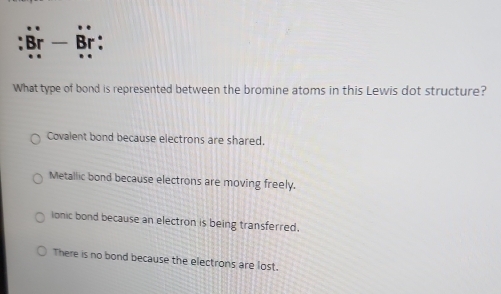 Br - Br:
What type of bond is represented between the bromine atoms in this Lewis dot structure?
Covalent bond because electrons are shared.
Metallic bond because electrons are moving freely.
ionic bond because an electron is being transferred.
There is no bond because the electrons are lost.