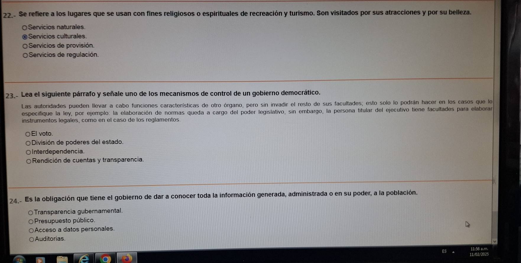 Se refiere a los lugares que se usan con fines religiosos o espirituales de recreación y turismo. Son visitados por sus atracciones y por su belleza.
Servicios naturales.
Servicios culturales.
Servicios de provisión.
Servicios de regulación.
23. Lea el siguiente párrafo y señale uno de los mecanismos de control de un gobierno democrático.
Las autoridades pueden llevar a cabo funciones características de otro órgano, pero sin invadir el resto de sus facultades; esto solo lo podrán hacer en los casos que lo
especifique la ley, por ejemplo: la elaboración de normas queda a cargo del poder legislativo, sin embargo, la persona titular del ejecutivo tiene facultades para elaborar
instrumentos legales, como en el caso de los reglamentos.
El voto.
División de poderes del estado.
Interdependencia.
Rendición de cuentas y transparencia.
24. Es la obligación que tiene el gobierno de dar a conocer toda la información generada, administrada o en su poder, a la población.
Transparencia gubernamental.
Presupuesto público.
Acceso a datos personales.
Auditorias.
11:56 a.m.
11/02/2025