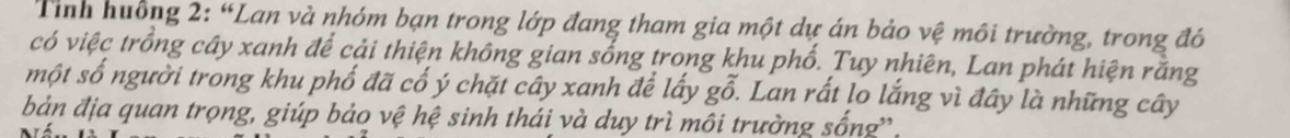 Tính huống 2: “Lan và nhóm bạn trong lớp đang tham gia một dự án bảo vệ môi trường, trong đó 
có việc trồng cây xanh để cải thiện không gian sống trong khu phố. Tuy nhiên, Lan phát hiện rằng 
một số người trong khu phố đã cổ ý chặt cây xanh để lấy go. Lan rất lo lắng vì đây là những cây 
bản địa quan trọng, giúp bảo vệ hệ sinh thái và duy trì môi trường sống'