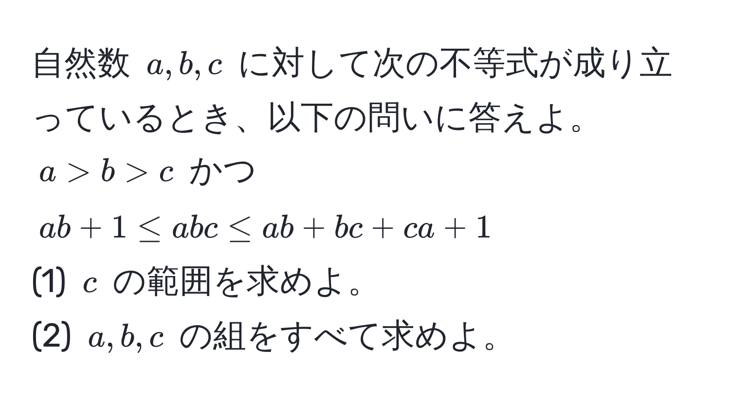 自然数 $a, b, c$ に対して次の不等式が成り立っているとき、以下の問いに答えよ。  
$a > b > c$ かつ $ab + 1 ≤ abc ≤ ab + bc + ca + 1$  
(1) $c$ の範囲を求めよ。  
(2) $a, b, c$ の組をすべて求めよ。