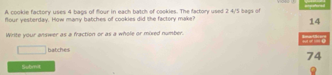 Vide 
A cookie factory uses 4 bags of flour in each batch of cookies. The factory used 2 4/5 bags of answered 
flour yesterday. How many batches of cookies did the factory make?
14
Write your answer as a fraction or as a whole or mixed number. 
SmartScore out of 100 1^ batches
74
Submit